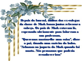 Depois do funeral, muitos dos ex-colegas da classe de Mark foram juntos refrescar a cabeça. Os pais de Mark estavam lá, esperando obviamente para falar com a sua professora.    "Queremos mostrar-lhe uma coisa", disse o pai, tirando uma carteira do bolso. "Acharam na jaqueta do Mark quando foi morto. Nós pensamos que poderia reconhecer isso" 