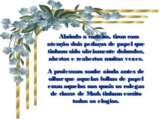     Abrindo a carteira, tirou com atenção dois pedaços de papel que tinham sido obviamente dobrados, abertos e reabertos muitas vezes. A professora soube ainda antes de olhar que aquelas folhas de papel eram aquelas nos quais os colegas de classe de Mark tinham escrito todos os elogios. 