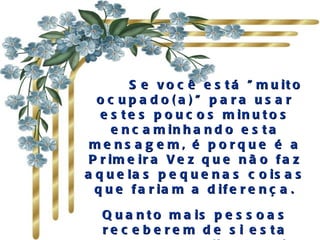       Se você está "muito ocupado(a)" para usar estes poucos minutos encaminhando esta mensagem, é porque é a Primeira Vez que não faz aquelas pequenas coisas que fariam a diferença. Quanto mais pessoas receberem de si esta mensagem, melhor será a sua relação com os outros. 