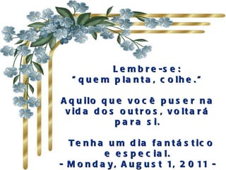      Lembre-se:  "quem planta, colhe."  Aquilo que você puser na vida dos outros, voltará para si.   Tenha um dia fantástico e especial. -  Monday, August 1, 2011  - 
