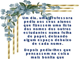 Um dia, uma professora pediu aos seus alunos que fizessem uma lista dos nomes dos outros estudantes numa folha de papel, deixando algum espaço debaixo de cada nome. Depois pediu-lhes que pensassem na coisa mais bonita que poderiam dizer a todos os colegas e escrevessem-na . 