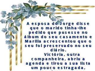 A e s p o s a d o J o r g e d is s e
    q u e o m a r id o t in h a -lh e
   p e d id o q u e p u s e s s e n o
á lb u m d o s e u c a s a m e n t o e
M a r ília a c r e s c e n t o u q u e o
s e u fo i p re s e rva d o no s e u
                d iá r io .
            V ic t ó r ia , o u t r a
     c o m p a n h e ir a , a b r iu a
 a g e n d a e t ir o u a s u a lis t a
     um p o uc o e s tra g a d a ,
 