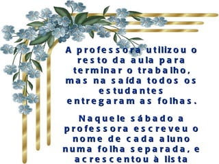 A p r o f e s s o r a u t iliz o u o
    r e s t o d a a u la p a r a
  t e r m in a r o t r a b a lh o ,
m a s n a s a íd a t o d o s o s
           e s tud a nte s
e n t r e g a r a m a s f o lh a s .

    N a q u e le s á b a d o a
p r o fe s s o ra e s c re ve u o
   n o m e d e c a d a a lu n o
n u m a f o lh a s e p a r a d a , e
   a c r e s c e n t o u à lis t a
 