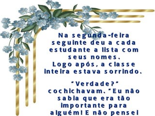 N a s e g u n d a -f e ir a
   s e g u in t e d e u a c a d a
  e s t u d a n t e a lis t a c o m
           s e us nome s .
    L o g o a p ó s , a c la s s e
in t e ir a e s t a v a s o r r in d o .
                    
          " Ve rd a d e ? "
 c o c h ic h a v a m . " E u n ã o
     s a b ia q u e e r a t ã o
      im p o r t a n t e p a r a
  a lg u é m ! E n ã o p e n s e i
 