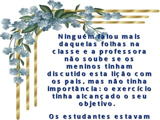 N in g u é m f a lo u m a is
     d a q u e la s f o lh a s n a
  c la s s e e a p r o f e s s o r a
       nã o s oube s e os
        m e n in o s t in h a m
d is c u t id o e s t a liç ã o c o m
  o s p a is , m a s n ã o t in h a
im p o r t â n c ia : o e x e r c íc io
  t in h a a lc a n ç a d o o s e u
             o b je t iv o .  

O s e s tu d a nte s e s ta va m
 