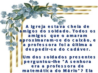 A Ig r e ja e s t a v a c h e ia d e
a m ig o s d o s o ld a d o . T o d o s o s
      a m ig o s q u e o a m a r a m
a p r o x im a r a m -s e d o c a ix ã o , e
  a p r o f e s s o r a f o i a ú lt im a a
    d e s p e d ir -s e d o c a d á v e r .

  U m d o s s o ld a d o s p r e s e n t e s
  p e r g u n t o u -lh e " A s e n h o r a
       e r a a p r o fe s s o ra d e
  m a t e m á t ic a d o M á r io " ? E la
 