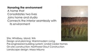 Site: Whidbey, Island, WA
Design and planning: Warmmodern Living
Pre-engineered building system: Lindal Cedar Homes
On-site construction: Northwest Stout Construction
Landscape design: Masa Mizuno
Honoring the environment
A home that
Consolidates two lives
Joins home and studio
Connects the interior seamlessly with
its environment
 