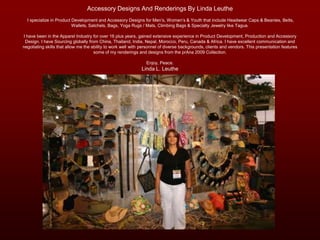 Accessory Designs And Renderings By Linda Leuthe  I specialize in Product Development and Accessory Designs for Men’s, Women’s & Youth that include Headwear Caps & Beanies, Belts, Wallets, Satchels, Bags, Yoga Rugs / Mats, Climbing Bags & Specialty Jewelry like Tagua. I have been in the Apparel Industry for over 16 plus years, gained extensive experience in Product Development, Production and Accessory Design. I have Sourcing globally from China, Thailand, India, Nepal, Morocco, Peru, Canada & Africa. I have excellent communication and negotiating skills that allow me the ability to work well with personnel of diverse backgrounds, clients and vendors. This presentation features some of my renderings and designs from the prAna 2009 Collection. Enjoy, Peace.Linda L. Leuthe 