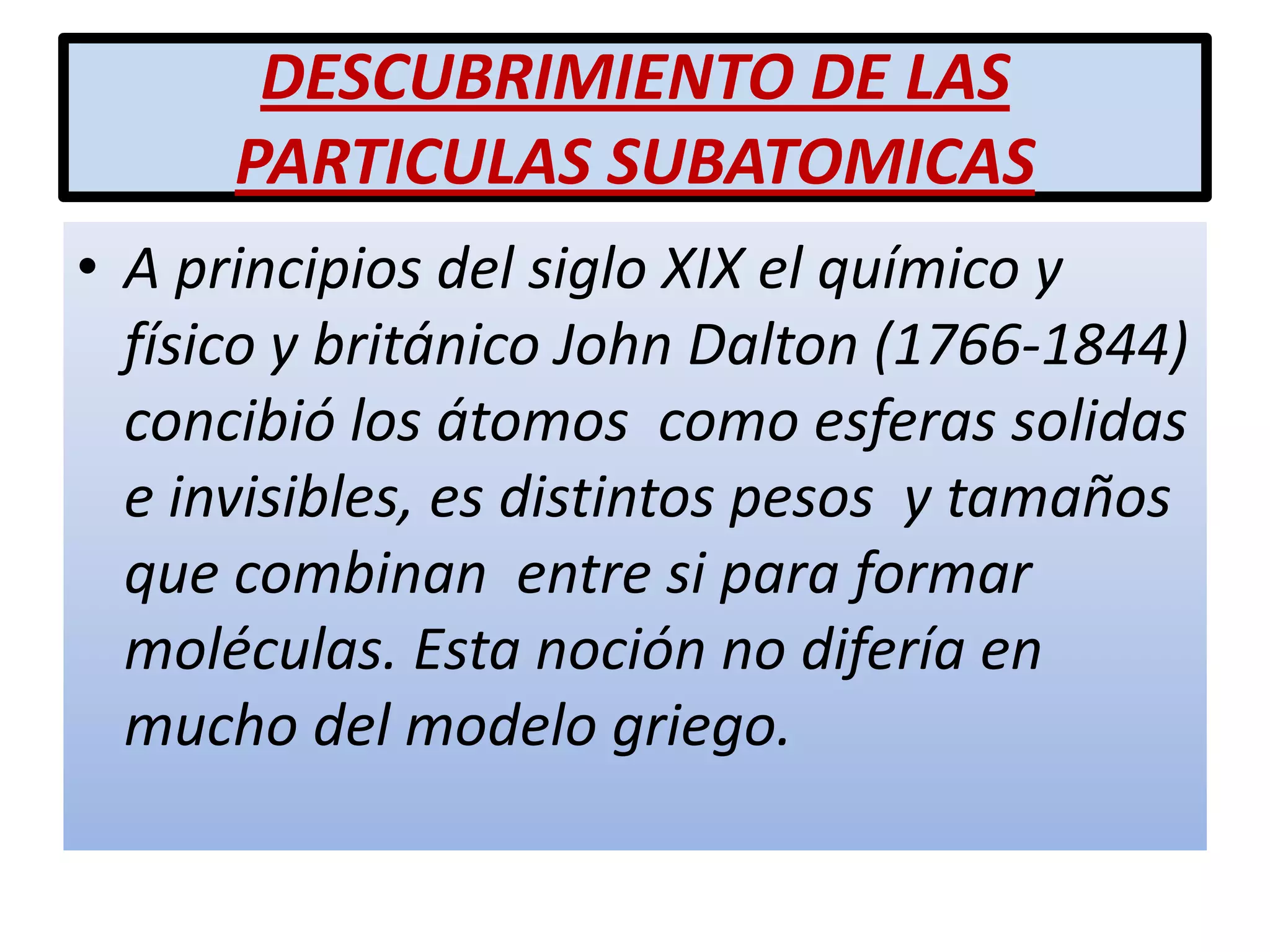 DESCUBRIMIENTO DE LAS
PARTICULAS SUBATOMICAS
• A principios del siglo XIX el químico y
físico y británico John Dalton (1766-1844)
concibió los átomos como esferas solidas
e invisibles, es distintos pesos y tamaños
que combinan entre si para formar
moléculas. Esta noción no difería en
mucho del modelo griego.