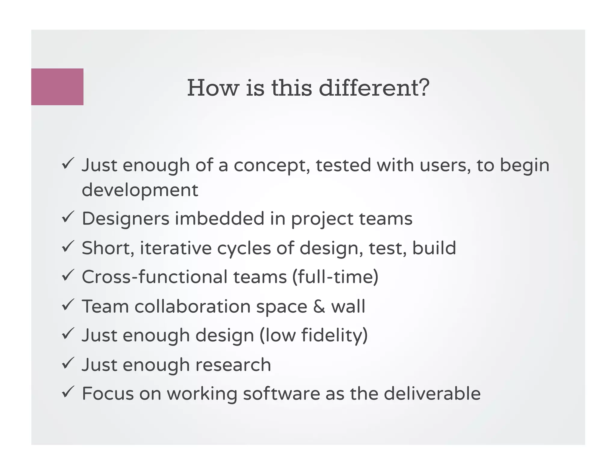 How is this different?

!  Just enough of a concept, tested with users, to begin
   development
!  Designers imbedded in project teams
!  Short, iterative cycles of design, test, build
!  Cross-functional teams (full-time)
!  Team collaboration space & wall
!  Just enough design (low fidelity)
!  Just enough research
!  Focus on working software as the deliverable
 