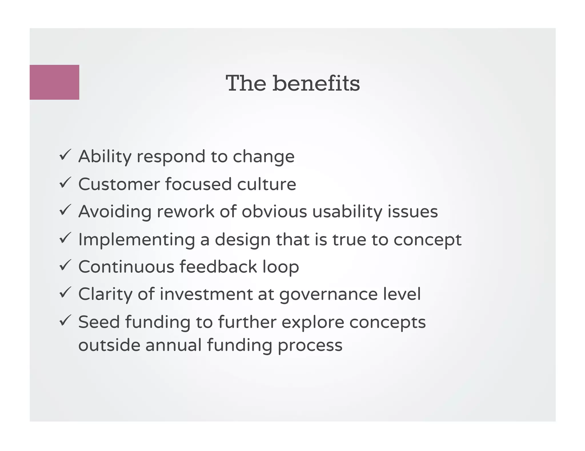 The benefits

!  Ability respond to change
!  Customer focused culture
!  Avoiding rework of obvious usability issues
!  Implementing a design that is true to concept
!  Continuous feedback loop
!  Clarity of investment at governance level
!  Seed funding to further explore concepts
   outside annual funding process
 