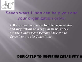 7. If you need someone to offer sage advice
and inspiration on a regular basis, check
out the Fundraiser’s Personal Muse™ or
Consultant to the Consultant.




     Dedicated to inspiring creativity a
 