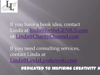 If you have a book idea, contact
Linda at linda@fortheGENIUS.com
or Linda@CharityChannel.com

If you need consulting services,
contact Linda at
Linda@LindaLysakowski.com
     Dedicated to inspiring creativity a
 