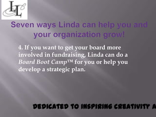 4. If you want to get your board more
involved in fundraising, Linda can do a
Board Boot Camp™ for you or help you
develop a strategic plan.




     Dedicated to inspiring creativity a
 