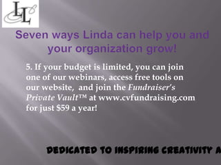 5. If your budget is limited, you can join
one of our webinars, access free tools on
our website, and join the Fundraiser’s
Private Vault™ at www.cvfundraising.com
for just $59 a year!




     Dedicated to inspiring creativity a
 