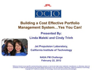 Building a Cost Effective Portfolio
         Management System…Yes You Can!
                                    Presented By:
                             Linda Maleki and Cindy Trinh

                                  Jet Propulsion Laboratory,
                               California Institute of Technology

                                                NASA PM Challenge
                                                 February 22, 2012

Reference herein to any specific commercial product, process, or service by trade name, trademark, manufacturer, or otherwise, does not
constitute or imply its endorsement by the United States Government or the Jet Propulsion Laboratory, California Institute of Technology.
                        Copyright 2011 California Institute of Technology. Government sponsorship acknowledged.
 