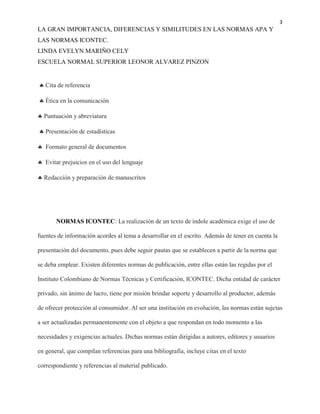 3
LA GRAN IMPORTANCIA, DIFERENCIAS Y SIMILITUDES EN LAS NORMAS APA Y
LAS NORMAS ICONTEC.
LINDA EVELYN MARIÑO CELY
ESCUELA NORMAL SUPERIOR LEONOR ALVAREZ PINZON
 Cita de referencia
 Ética en la comunicación
 Puntuación y abreviatura
 Presentación de estadísticas
 Formato general de documentos
 Evitar prejuicios en el uso del lenguaje
 Redacción y preparación de manuscritos
NORMAS ICONTEC: La realización de un texto de índole académica exige el uso de
fuentes de información acordes al tema a desarrollar en el escrito. Además de tener en cuenta la
presentación del documento, pues debe seguir pautas que se establecen a partir de la norma que
se deba emplear. Existen diferentes normas de publicación, entre ellas están las regidas por el
Instituto Colombiano de Normas Técnicas y Certificación, ICONTEC. Dicha entidad de carácter
privado, sin ánimo de lucro, tiene por misión brindar soporte y desarrollo al productor, además
de ofrecer protección al consumidor. Al ser una institución en evolución, las normas están sujetas
a ser actualizadas permanentemente con el objeto a que respondan en todo momento a las
necesidades y exigencias actuales. Dichas normas están dirigidas a autores, editores y usuarios
en general, que compilan referencias para una bibliografía, incluye citas en el texto
correspondiente y referencias al material publicado.
 