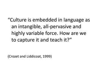 “Culture is embedded in language as an intangible, all-pervasive and highly variable force. How are we to capture it and teach it?”  (Crozet and Liddicoat, 1999) 