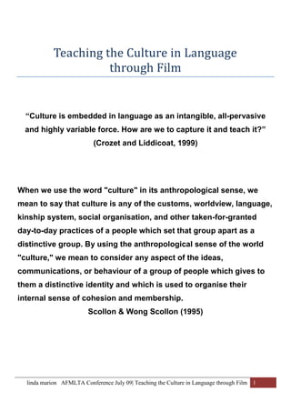 Teaching the Culture in Language  through Film “Culture is embedded in language as an intangible, all-pervasive and highly variable force. How are we to capture it and teach it?”  (Crozet and Liddicoat, 1999)  When we use the word 
culture
 in its anthropological sense, we mean to say that culture is any of the customs, worldview, language, kinship system, social organisation, and other taken-for-granted day-to-day practices of a people which set that group apart as a distinctive group. By using the anthropological sense of the world 
culture,
 we mean to consider any aspect of the ideas, communications, or behaviour of a group of people which gives to them a distinctive identity and which is used to organise their internal sense of cohesion and membership.  Scollon & Wong Scollon (1995) Language and Culture Culture Culture is a nebulous notion and there is no single, complete definition of it, but all propose an ineradicable connection between a society’s culture and its language. One of the best known and most useful for the field of language education is Halliday’s (1978) model presented below. The key proposition it makes is that culture is what gives meaning to language. Culture and Language  Halliday establishes this proposition by showing an inter-dependent relationship between language and culture, describing language as a semiotic expression of culture (social reality) working to express meaning by means of text within a context.  CULTURECONTEXT OF SITUATIONLANGUAGE   SYSTEMTEXT Table  SEQ Table  ARABIC 1 Halliday’s language and culture diagram, Fairclough, (1995) A text is any piece of spoken or written language that is used to communicate and may take many forms, from a conversation, a For Sale notice or a poem or a film. Texts use a language system in a temporal and localised context of situation to generate meaning. This meaning derives from and is integral to Culture as well as from the language of the text.  Teaching Language and Culture The Australian high school language teacher needs to understand that language interacts and expresses culture. To integrate the teaching of C2 along with L2, requires the language teacher to also know the complex web of beliefs and values embedded in the language, as they are practised differently from the broad Australian culture. This can be approached by a careful examination of: ,[object Object]