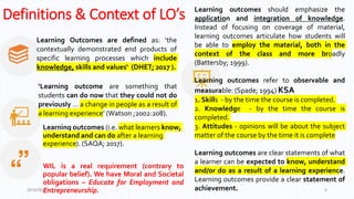 Definitions & Context of LO’s
Learning Outcomes are defined as: ‘the
contextually demonstrated end products of
specific learning processes which include
knowledge, skills and values‘ (DHET; 2017 ).
Learning outcomes (i.e. what learners know,
understand and can do after a learning
experience). (SAQA; 2017).
WIL is a real requirement (contrary to
popular belief). We have Moral and Societal
obligations – Educate for Employment and
Entrepreneurship.
‘Learning outcome are something that
students can do now that they could not do
previously … a change in people as a result of
a learning experience’ (Watson ;2002:208).
2019/06/27 6
Learning outcomes should emphasize the
application and integration of knowledge.
Instead of focusing on coverage of material,
learning outcomes articulate how students will
be able to employ the material, both in the
context of the class and more broadly
(Battersby; 1999).
Learning outcomes refer to observable and
measurable: (Spade; 1994) KSA
1. Skills - by the time the course is completed.
2. Knowledge - by the time the course is
completed.
3. Attitudes - opinions will be about the subject
matter of the course by the time it is complete
Learning outcomes are clear statements of what
a learner can be expected to know, understand
and/or do as a result of a learning experience.
Learning outcomes provide a clear statement of
achievement.
 