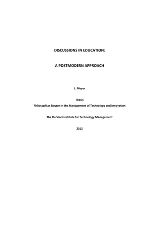 DISCUSSIONS IN EDUCATION:


               A POSTMODERN APPROACH




                            L. Meyer


                              Thesis
Philosophiae Doctor in the Management of Technology and Innovation


         The Da Vinci Institute for Technology Management


                              2012
 