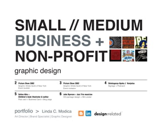 SMALL // MEDIUM
BUSINESS +
NON-PROFIT
09.15.12

B is for Brooklyn

BOOK RELEASE PARTY
Saturday, September 15
11:00 am - 1:00 pm
Brooklyn Farmacy & Soda Fountain
513 Henry Street, Carroll Gardens NY

Buy a book
and get a free
egg cream!

09.06-12.01.12

SOLO EXHIBIT at the Brooklyn Public Library
Grand Army Plaza Youth Wing
September 6 - December 1
Opening reception: September 6, 6-8pm

ISBN 978-0-8050-9213-451699

Alko (is) among the most
visually eloquent promoters
of junior-sized urbanism

graphic design
2 	 Picture Show 2002

	
Graphic Artists Guild of New York
Event booklet

5	Selina Alko 

Children’s book illustrator  author
	 card + Business Card + Blog page
Post

portfolio 

Publisher’s Weekly

Follow me on twitter: @selinaalko

Picture Show 2002
	
Graphic Artists Guild of New York
Event invitation

	

Proud to participate in this year’s

Brooklyn Book Festival

September 23rd
Brooklyn Borough Hall and Plaza
209 Joralemon Street, Brooklyn NY

http://www.facebook.com/pages/Selina-Alko-Books/

3	
6	

09.23.12

John Ryerson  Jazz Trio musician
CD package design + Mini poster

Linda C. Modica

Art Director | Brand Specialist | Graphic Designer

4	

Shinkageryu Hyoho // Kenjutsu	
	
Signage + Postcard

www.selinaalko.com

 