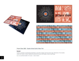 Picture Show 2002 - Graphic Artists Guild of New York
Booklet
Create a booklet of participating illustrators using their images and the show’s logo. Backside of the booklet
shows the Guild’s mission statement positioned around the Graphic Artist’s Guild logo.

2

5.5 x 5.5 printed booklet, 4/4 cover, 1 color interior

 