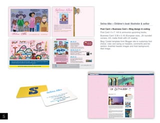 Big brother wonders whether the new baby will
look like him. He blends from semisweet dark
Daddy chocolate bar and strawberry cream
Mama's milk. He's the baby's peanut butter
big-brother-to-be.
I'M YOUR PEANUT BUTTER BIG BROTHER
(Knopf) March 2009. ISBN 978-0-375-85627-3

www.selinaalko.com

http://selinaalko.blogspot.com 718.768.8133

debuts as author/illustrator with:

Selina Alko  Children’s book illustrator  author

www.selinaalko.com

Selina Alko

Post Card + Business Card + Blog design  coding
Post Card: 5 x 7, 4/4 to announce upcoming books.

718.768.8133

Business Card: 3.30 x 2.16 (European size), .25 rounded
corners, 4/4, matte finish with UV coating
09.15.12

B is for Brooklyn

BOOK RELEASE PARTY
Saturday, September 15
11:00 am - 1:00 pm
Brooklyn Farmacy  Soda Fountain
513 Henry Street, Carroll Gardens NY

Buy a book
and get a free
egg cream!

09.06-12.01.12

SOLO EXHIBIT at the Brooklyn Public Library
Grand Army Plaza Youth Wing
September 6 - December 1
Opening reception: September 6, 6-8pm

ISBN 978-0-8050-9213-451699

It’s a love letter through and through… with Alko’s outpouring of affection
limited only by the physical capacity of the pages
Publisher’s Weekly, STARRED REVIEW

www.selinaalko.com

5

Alko (is) among the most
visually eloquent promoters
of junior-sized urbanism
Publisher’s Weekly

09.23.12

Proud to participate in this year’s

Brooklyn Book Festival

September 23rd
Brooklyn Borough Hall and Plaza
209 Joralemon Street, Brooklyn NY

http://www.facebook.com/pages/Selina-Alko-Books/
Follow me on twitter: @selinaalko

www.selinaalko.com

Blog: Coded template from Blogger site to customize font
choice, color and sizing on headers, comments and bio
section. Inserted header images and host background,
tiled image.

 
