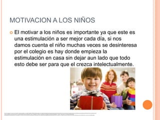 MOTIVACION A LOS NIÑOS 
 El motivar a los niños es importante ya que este es 
una estimulación a ser mejor cada día, si nos 
damos cuenta el niño muchas veces se desinteresa 
por el colegio es hay donde empieza la 
estimulación en casa sin dejar aun lado que todo 
esto debe ser para que el crezca intelectualmente. 
https://www.google.com.co/search?q=ni%C3%B1o+recibiendo+regalo&es_sm=122&biw=1600&bih=799&tbm=isch&imgil=Z8eY3o_XuLrJdM%253A%253BHGcNSFsKG-RQwM%253Bhttp%25253A%25252F%25252Fwww.torontohispano.com%25252Fentretenimiento%25252Fmexico%25252F2011%25252Fposada-mexicana%25252Ftradicion-mexicana. 
shtml&source=iu&pf=m&fir=Z8eY3o_XuLrJdM%253A%252CHGcNSFsKG-RQwM%252C_&usg=__85BCORSj4G-nyCtGjhocMf-_pN4%3D&ved=0CCQQyjc&ei=7NxwVLSOGcinNtT6g6gL#facrc=_&imgdii=_&imgrc=Z8eY3o_XuLrJdM%253A%3BHGcNSFsKG-RQwM% 
3Bhttp%253A%252F%252Fwww.torontohispano.com%252Fentretenimiento%252Fmexico%252F2011%252Fposada-mexicana%252Fposada-630.jpg%3Bhttp%253A%252F%252Fwww.torontohispano.com%252Fentretenimiento%252Fmexico%252F2011%252Fposada -mexicana%252Ftradicion-mexicana.shtml%3B630%3B409 
 