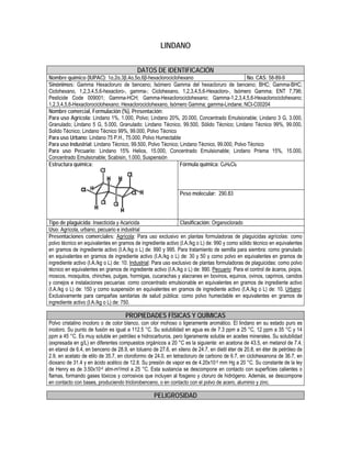 LINDANO
DATOS DE IDENTIFICACIÓN
Nombre químico (IUPAC): 1α,2α,3β,4α,5α,6β-hexaclorociclohexano No. CAS: 58-89-9
Sinónimos: Gamma Hexacloruro de benceno; Isómero Gamma del hexacloruro de benceno; BHC; Gamma-BHC;
Ciclohexano, 1,2,3,4,5,6-hexacloro-, gamma-; Ciclohexano, 1,2,3,4,5,6-Hexacloro-, Isómero Gamma; ENT 7,796;
Pesticide Code 009001; Gamma-HCH; Gamma-Hexaclorociclohexano; Gamma-1,2,3,4,5,6-Hexaclorociclohexano;
1,2,3,4,5,6-Hexaclorociclohexano; Hexaclorociclohexano, Isómero Gamma; gamma-Lindane; NCI-C00204
Nombre comercial, Formulación (%), Presentación:
Para uso Agrícola: Lindano 1%, 1.000, Polvo; Lindano 20%, 20.000, Concentrado Emulsionable; Lindano 3 G, 3.000,
Granulado; Lindano 5 G, 5.000, Granulado; Lindano Técnico, 99.500, Sólido Técnico; Lindano Técnico 99%, 99.000,
Solido Técnico; Lindano Técnico 99%, 99.000, Polvo Técnico
Para uso Urbano: Lindano 75 P.H., 75.000, Polvo Humectable
Para uso Industrial: Lindano Técnico, 99.500, Polvo Técnico; Lindano Técnico, 99.000, Polvo Técnico
Para uso Pecuario: Lindano 15% Helios, 15.000, Concentrado Emulsionable; Lindano Prisma 15%, 15.000,
Concentrado Emulsionable; Scabisin, 1.000, Suspensión
Fórmula química: C6H6Cl6Estructura química:
Peso molecular: 290.83
Tipo de plaguicida: Insecticida y Acaricida Clasificación: Organoclorado
Uso: Agrícola, urbano, pecuario e industrial
Presentaciones comerciales: Agrícola: Para uso exclusivo en plantas formuladoras de plaguicidas agrícolas: como
polvo técnico en equivalentes en gramos de ingrediente activo (I.A./kg o L) de: 990 y como sólido técnico en equivalentes
en gramos de ingrediente activo (I.A./kg o L) de: 990 y 995. Para tratamiento de semilla para siembra: como granulado
en equivalentes en gramos de ingrediente activo (I.A./kg o L) de: 30 y 50 y como polvo en equivalentes en gramos de
ingrediente activo (I.A./kg o L) de: 10. Industrial: Para uso exclusivo de plantas formuladoras de plaguicidas: como polvo
técnico en equivalentes en gramos de ingrediente activo (I.A./kg o L) de: 990. Pecuario: Para el control de ácaros, piojos,
moscos, mosquitos, chinches, pulgas, hormigas, cucarachas y alacranes en bovinos, equinos, ovinos, caprinos, canidos
y conejos e instalaciones pecuarias: como concentrado emulsionable en equivalentes en gramos de ingrediente activo
(I.A./kg o L) de: 150 y como suspensión en equivalentes en gramos de ingrediente activo (I.A./kg o L) de: 10. Urbano:
Exclusivamente para campañas sanitarias de salud pública: como polvo humectable en equivalentes en gramos de
ingrediente activo (I.A./kg o L) de: 750.
PROPIEDADES FÍSICAS Y QUÍMICAS
Polvo cristalino incoloro o de color blanco, con olor mohoso o ligeramente aromático. El lindano en su estado puro es
inodoro. Su punto de fusión es igual a 112.5 °C. Su solubilidad en agua es de 7.3 ppm a 25 °C, 12 ppm a 35 °C y 14
ppm a 45 °C. Es muy soluble en petróleo e hidrocarburos, pero ligeramente soluble en aceites minerales. Su solubilidad
(expresada en g/L) en diferentes compuestos orgánicos a 20 °C es la siguiente: en acetona de 43.5, en metanol de 7.4,
en etanol de 6.4, en benceno de 28.9, en tolueno de 27.6, en xileno de 24.7, en dietil éter de 20.8, en éter de petróleo de
2.9, en acetato de etilo de 35.7, en cloroformo de 24.0, en tetracloruro de carbono de 6.7, en ciclohexanona de 36.7, en
dioxano de 31.4 y en ácido acético de 12.8. Su presión de vapor es de 4.20x10-5 mm Hg a 20 °C. Su constante de la ley
de Henry es de 3.50x10-6 atm-m3/mol a 25 °C. Esta sustancia se descompone en contacto con superficies calientes o
flamas, formando gases tóxicos y corrosivos que incluyen al fosgeno y cloruro de hidrógeno. Además, se descompone
en contacto con bases, produciendo triclorobenceno, o en contacto con el polvo de acero, aluminio y zinc.
PELIGROSIDAD
 