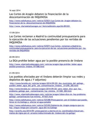 16 sept 2014 
Las Cortes de Aragón debaten la financiación de la 
descontaminación de INQUINOSA 
http://www.radiohuesca.com/ noticia/525031/Las-Cortes-de- Aragon-debaten-la-financiacion- 
de-la- descontaminacion-de-INQUINOSA 
http://www. diariodelaltoaragon.es/ NoticiasDetalle.as px?Id=893301 
17/09/2014 
Las Cortes reclaman a Madrid la continuidad presupuestaria para 
la ejecución de las actuaciones pendientes por los vertidos de 
INQUINOSA 
http://www.radiohuesca.com/ noticia/525071/Las-Cortes- reclaman-a-Madrid-la-continuidad- 
presupuestaria- para-la-ejecucion-de-las- actuaciones-pendientes-por- los-vertidos- 
de-INQUINOSA 
20/09/2014 
La DGA prohíbe beber agua por la posible presencia de lindano 
http://www. elperiodicodearagon.com/ noticias/aragon/dga-prohibe- beber-agua-posible- 
presencia- lindano_971588.html 
21/09/2014 
Los pueblos afectados por el lindano deberán limpiar sus redes y 
depósitos de agua.( Y adjuntos) 
http://www.heraldo.es/ noticias/aragon/2014/09/20/ dos_municipios_del_gallego_ 
pueden_beber_agua_del_grifo_ por_contaminacion_lindano_ 311290_300.html 
http://www.heraldo.es/ noticias/aragon/2014/09/20/ pero_lobon_dice_que_hay_ 
problema_gallego_que_ contaminacion_fue_minima_ 311308_300.html 
http://www. elperiodicodearagon.com/ noticias/aragon/lobon-dice-no- hay-problema-gallego- 
contaminacion-fue-minima_ 971657.html 
http://www.radiohuesca.com/ noticia/525388/Preocupacion- por-el-lindano-que-pueda-llevar- 
el-rio-Gallego-y- afectar-al-agua-potable 
http://www.radiohuesca.com/ noticia/525392/Gobierno-de- Aragon-asegura-que-no-hay- 
ningun-riesgo-por-consumir- agua-del-rio-Gallego 
http://arainfo.org/2014/09/ preocupacion-y-alarma-en-la- coordinadora-biscarrues-mallos- 
de-riglos-por-el- arrastre-indiscriminado-de- lindano-del-rio-galligo/ 
 