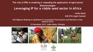 The role of IPRs in enabling or impeding the application of Agricultural
Biotechnologies
Leveraging IP for a viable seed sector in Africa
Linda Opati
ILRI IP & Legal Counsel
FAO Regional Meeting on Ag-Biotech in Sustainable Food Systems and Nutrition in Sub-
Saharan Africa
23 November 2017, Addis Ababa, Ethiopia
 