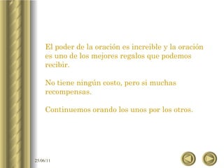 El poder de la oración es increible y la oración es uno de los mejores regalos que podemos recibir. No tiene ningún costo, pero si muchas recompensas. Continuemos orando los unos por los otros. 