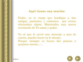 Aquí tienes una oración : Padre, yo te ruego que bendigas a mis amigos, parientes y contactos  por correo electrónico ahora. Muéstrales una nueva revelación de Tu amor y poder. Yo sé que le envié este mensaje a mas de cuatro, puedes hacer tu lo mismo. Porque siempre es bueno dar gracias y quejarse menos...... 