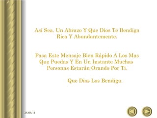 Así Sea. Un Abrazo Y Que Dios Te Bendiga Rica Y Abundantemente. Pasa Este Mensaje Bien Rápido A Los Mas Que Puedas Y En Un Instante Muchas  Personas Estarán Orando Por Ti. Que Dios Los Bendiga. 