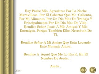 Hoy Padre Mio, Agradezco Por La Noche Maravillosa, Por El Cobertor Que Me  Calienta, Por Mi Alimento, Por Un Dia Mas De Trabajo Y Principalmente Por Un Dia Mas De Vida. Bendice Señor Jesús A Mis Amigos Y Mis Enemigos, Porque También Ellos Necesitan De Ti. Bendice Señor A Mi Amigo Que Esta Leyendo Este Mensaje Ahora. Bendice A  Aquel Que Me Lo Envió. En El Nombre De Jesús... Amén . 