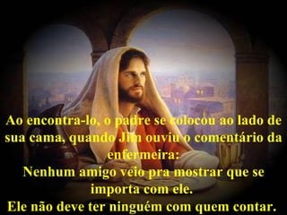 Ao encontra-lo, o padre se colocou ao lado de sua cama, quando Jim ouviu o comentário da enfermeira: Nenhum amigo veio pra mostrar que se importa com ele.  Ele não deve ter ninguém com quem contar.   