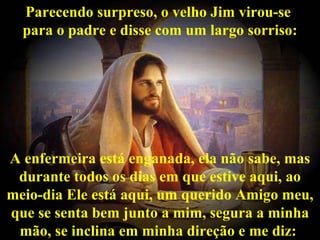 Parecendo surpreso, o velho Jim virou-se  para o padre e disse com um largo sorriso: A enfermeira está enganada, ela não sabe, mas durante todos os dias em que estive aqui, ao meio-dia Ele está aqui, um querido Amigo meu, que se senta bem junto a mim, segura a minha mão, se inclina em minha direção e me diz:  