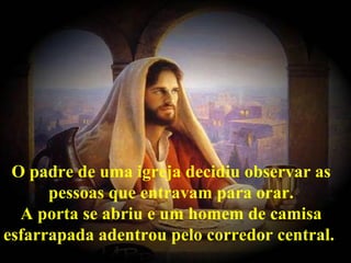O padre de uma igreja decidiu observar as pessoas que entravam para orar. A porta se abriu e um homem de camisa esfarrapada adentrou pelo corredor central.   
