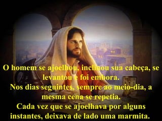 O homem se ajoelhou, inclinou sua cabeça, se levantou e foi embora. Nos dias seguintes, sempre ao meio-dia, a mesma cena se repetia. Cada vez que se ajoelhava por alguns instantes, deixava de lado uma marmita.   