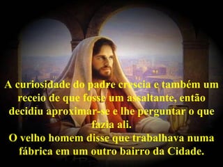 A curiosidade do padre crescia e também um receio de que fosse um assaltante, então decidiu aproximar-se e lhe perguntar o que fazia ali. O velho homem disse que trabalhava numa fábrica em um outro bairro da Cidade. 