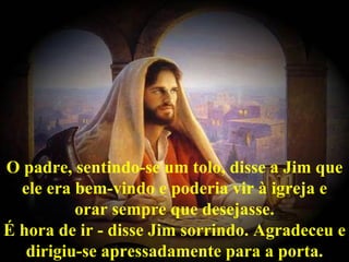 O padre, sentindo-se um tolo, disse a Jim que ele era bem-vindo e poderia vir à igreja e orar sempre que desejasse. É hora de ir - disse Jim sorrindo. Agradeceu e dirigiu-se apressadamente para a porta. 