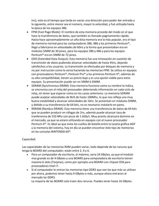 (ns), esto es el tiempo que tarda en vaciar una dirección para poder dar entrada a
la siguiente, entre menor sea el número, mayor la velocidad, y fué utilizada hasta
la época de los equipos 386.
FPM (Fast Page Mode): El nombre de esta memoria procede del modo en el que
hace la transferencia de datos, que también es llamado paginamiento rápido.
Hasta hace aproximadamente un año ésta memoria era la más popular, era el tipo
de memoria normal para las computadores 386, 486 y los primeros Pentium®,
llegó a fabricarse en velocidades de 60ns y la forma que presentaban era en
módulos SIMM de 30 pines, para los equipos 386 y 486 y para los equipos
Pentium® era en SIMM de 72 pines.
EDO (Extended Data Output): Esta memoria fue una innovación en cuestión de
transmisión de datos pudiendo alcanzar velocidades de hasta 45ns, dejando
satisfechos a los usuarios. La transmisión se efectuaba por bloques de memoria y
no por instrucción como lo venía haciendo las memorias FPM. Se utiliza en equipos
con procesadores Pentium®, Pentium Pro® y los primeros Pentium II®, además de
su alta compatibilidad, tienen un precio bajo y es una opción viable para estos
equipos. Su presentación puede ser en SIMM ó DIMM.
SDRAM (Synchronous DRAM): Esta memoria funciona como su nombre lo indica,
se sincroniza con el reloj del procesador obteniendo información en cada ciclo de
reloj, sin tener que esperar como en los casos anteriores. La memoria SDRAM
puede aceptar velocidades de BUS de hasta 100Mhz, lo que nos refleja una muy
buena estabilidad y alcanzar velocidades de 10ns. Se presentan en módulos DIMM,
y debido a su transferencia de 64 bits, no es necesario instalarlo en pares.
RDRAM (Rambus DRAM): Esta memoria tiene una transferencia de datos de 64 bits
que se pueden producir en ráfagas de 2ns, además puede alcanzar taza de
tranferencia de 533 Mhz con picos de 1.6Gb/s. Muy pronto alcanzará dominio en
el mercado, ya que se estará utilizando en equipos con el nuevo procesador
Pentium 4®. Es ideal ya que evita los cuellos de botella entre la tarjeta gráfica AGP
y la memoria del sistema, hoy en día se pueden encontrar éste tipo de memorias
en las consolas NINTENDO 64®.
Capacidad.
Las capacidades de las memorias RAM pueden variar, todo depende de las ranuras que
tenga la BOARD del computador; están entre 2, 4 y 6.
Para un computador de escritorio, el máximo, seria 24 GBytes, ya que el modulo
mas grande es de 4 GBytes y una BOARD para computadora de escritorio tienen
maximo 6 slots (Tarjetas), como por ejemplo una BOARD con chipset X58 para
procesadores Intel i7.
Si al computador le entran las memorias tipo DDR2 que son las que más se utilizan
por ahora, podemos tener hasta 4 GBytes o más, aunque ahora entraron al
mercado las DDR3.
La mayoria de las BOARD solo traen dos ranuras. Puedes tener hasta 16 GBytes.
 