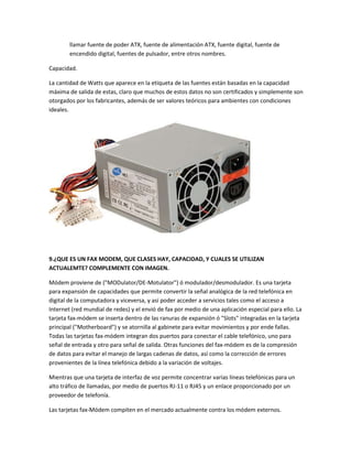 llamar fuente de poder ATX, fuente de alimentación ATX, fuente digital, fuente de
encendido digital, fuentes de pulsador, entre otros nombres.
Capacidad.
La cantidad de Watts que aparece en la etiqueta de las fuentes están basadas en la capacidad
máxima de salida de estas, claro que muchos de estos datos no son certificados y simplemente son
otorgados por los fabricantes, además de ser valores teóricos para ambientes con condiciones
ideales.
9.¿QUE ES UN FAX MODEM, QUE CLASES HAY, CAPACIDAD, Y CUALES SE UTILIZAN
ACTUALEMTE? COMPLEMENTE CON IMAGEN.
Módem proviene de ("MODulator/DE-Motulator") ó modulador/desmodulador. Es una tarjeta
para expansión de capacidades que permite convertir la señal analógica de la red telefónica en
digital de la computadora y viceversa, y así poder acceder a servicios tales como el acceso a
Internet (red mundial de redes) y el envió de fax por medio de una aplicación especial para ello. La
tarjeta fax-módem se inserta dentro de las ranuras de expansión ó "Slots" integradas en la tarjeta
principal ("Motherboard") y se atornilla al gabinete para evitar movimientos y por ende fallas.
Todas las tarjetas fax-módem integran dos puertos para conectar el cable telefónico, uno para
señal de entrada y otro para señal de salida. Otras funciones del fax-módem es de la compresión
de datos para evitar el manejo de largas cadenas de datos, así como la corrección de errores
provenientes de la línea telefónica debido a la variación de voltajes.
Mientras que una tarjeta de interfaz de voz permite concentrar varias líneas telefónicas para un
alto tráfico de llamadas, por medio de puertos RJ-11 o RJ45 y un enlace proporcionado por un
proveedor de telefonía.
Las tarjetas fax-Módem compiten en el mercado actualmente contra los módem externos.
 