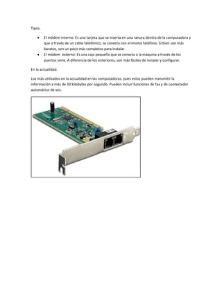 Tipos.
El módem interno: Es una tarjeta que se inserta en una ranura dentro de la computadora y
que a través de un cable telefónico, se conecta con el mismo teléfono. Si bien son más
baratos, son un poco más completos para instalar.
El módem externo: Es una caja pequeña que se conecta a la máquina a través de los
puertos serie. A diferencia de los anteriores, son más fáciles de instalar y configurar.
En la actualidad.
Los más utilizados en la actualidad en las computadoras, pues estos pueden transmitir la
información a más de 33 kilobytes por segundo. Pueden incluir funciones de fax y de contestador
automático de voz.
 