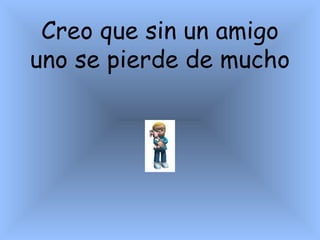 Creo que sin un amigo uno se pierde de mucho    