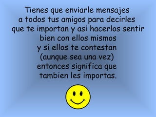 Tienes que enviarle mensajes  a todos tus amigos para decirles  que te importan y asi hacerlos sentir bien con ellos mismos  y si ellos te contestan  (aunque sea una vez)  entonces significa que  tambien les importas.   