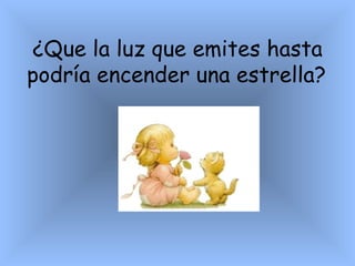 ¿ Que la luz que emites hasta podría encender una estrella?   