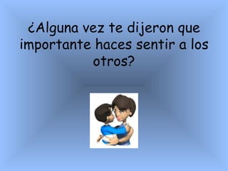¿ Alguna vez te dijeron que importante haces sentir a los  otros? 