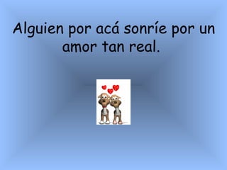 Alguien por acá sonríe por un amor tan real.  